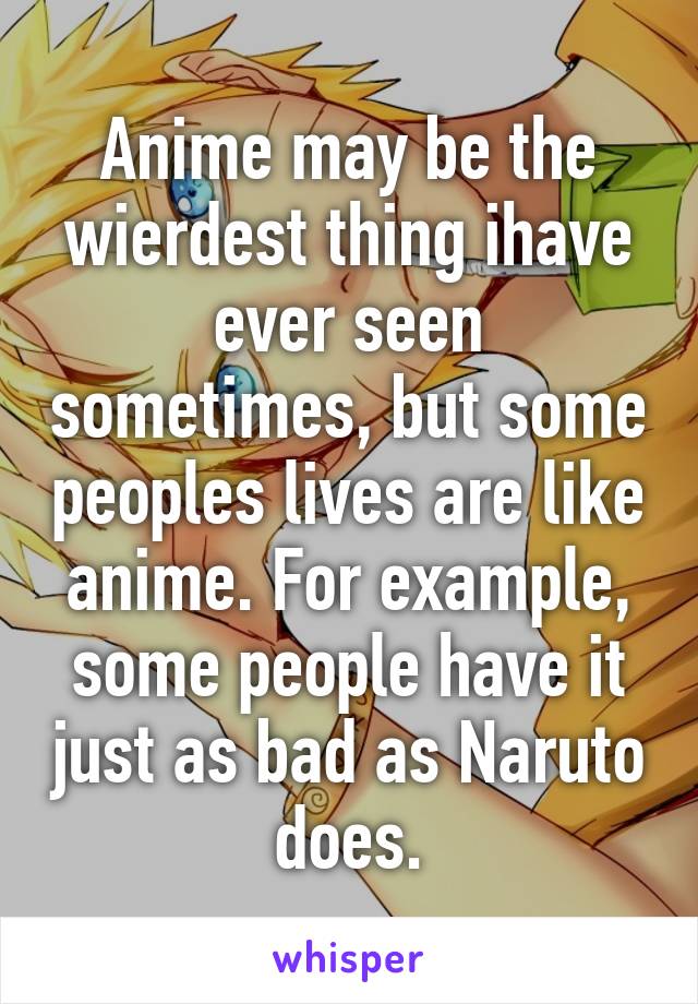 Anime may be the wierdest thing ihave ever seen sometimes, but some peoples lives are like anime. For example, some people have it just as bad as Naruto does.