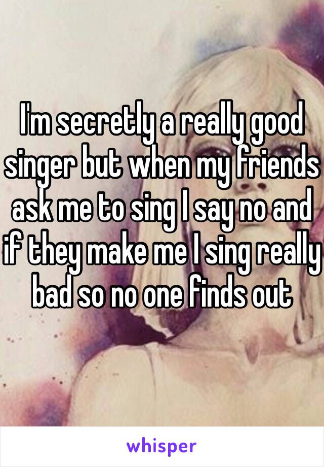 I'm secretly a really good singer but when my friends ask me to sing I say no and if they make me I sing really bad so no one finds out 