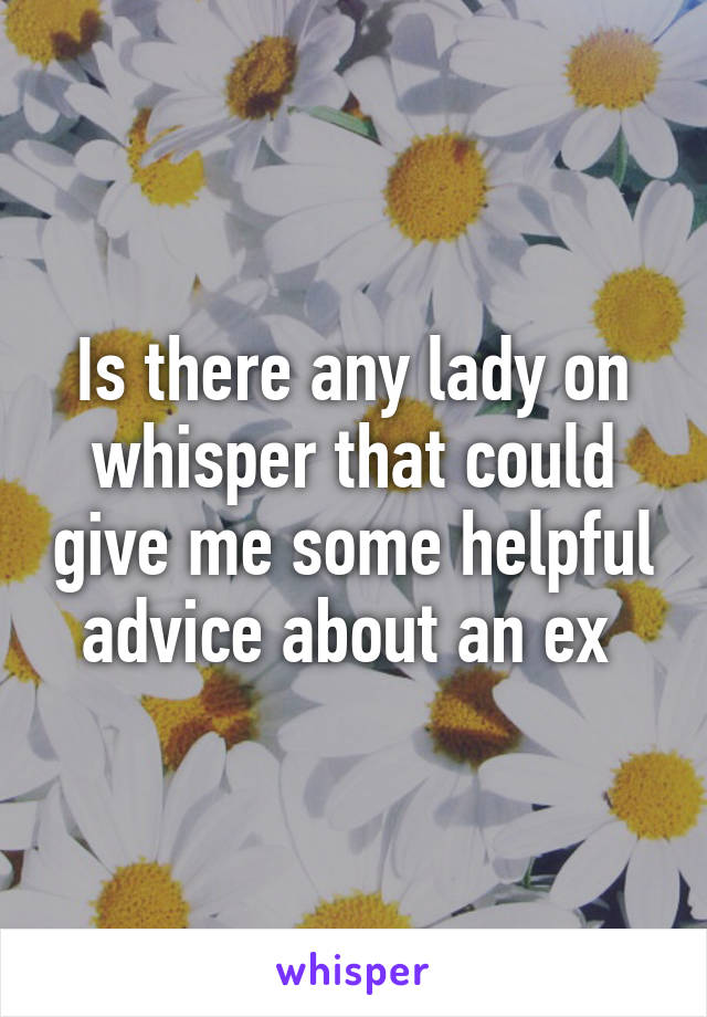 Is there any lady on whisper that could give me some helpful advice about an ex 