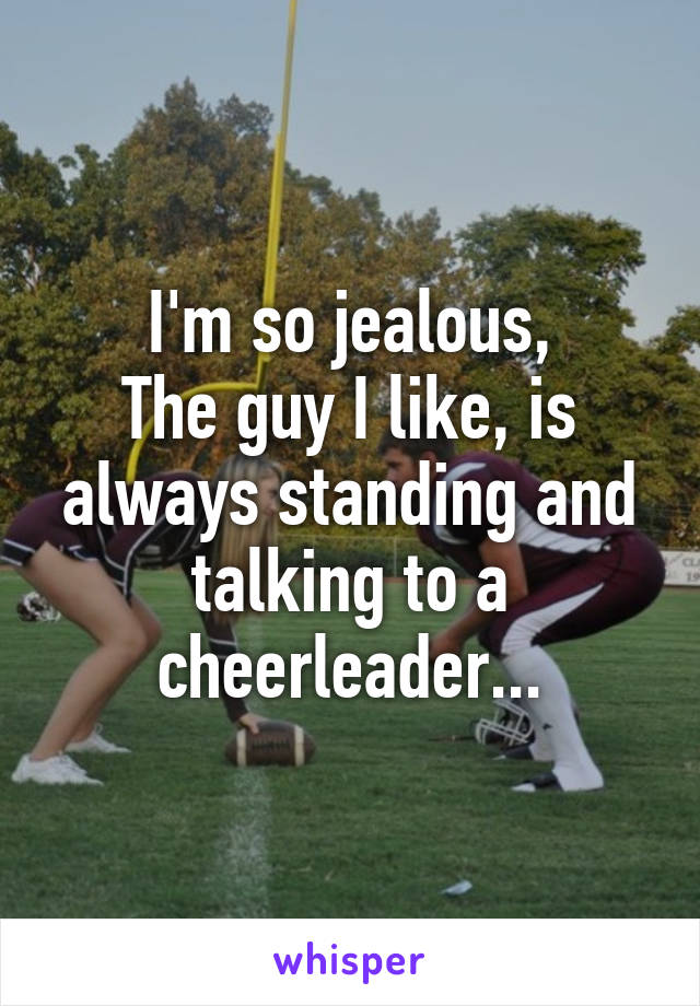 I'm so jealous,
The guy I like, is always standing and talking to a cheerleader...