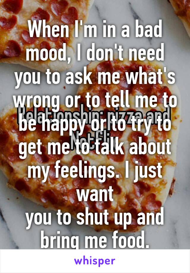 When I'm in a bad mood, I don't need you to ask me what's wrong or to tell me to be happy or to try to get me to talk about my feelings. I just want
you to shut up and
bring me food.