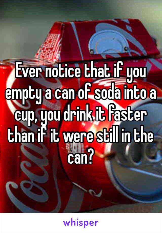 Ever notice that if you empty a can of soda into a cup, you drink it faster than if it were still in the can? 