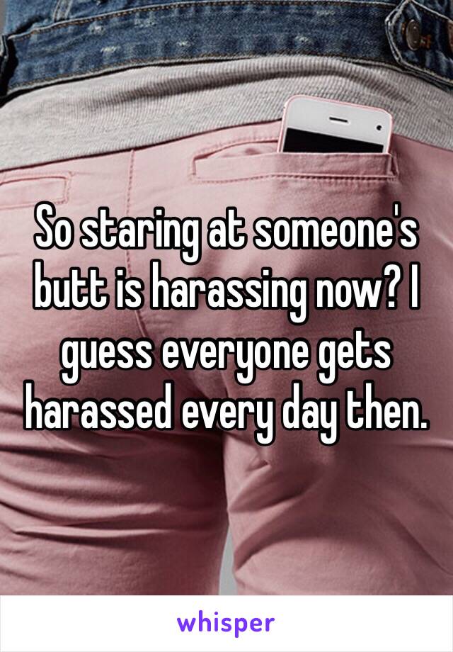 So staring at someone's butt is harassing now? I guess everyone gets harassed every day then.