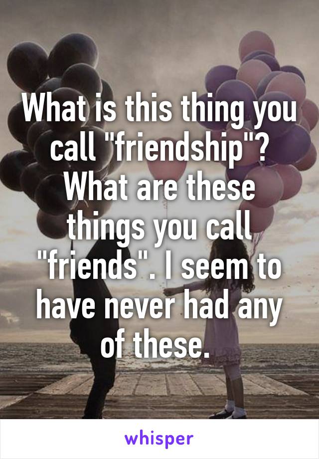 What is this thing you call "friendship"? What are these things you call "friends". I seem to have never had any of these. 