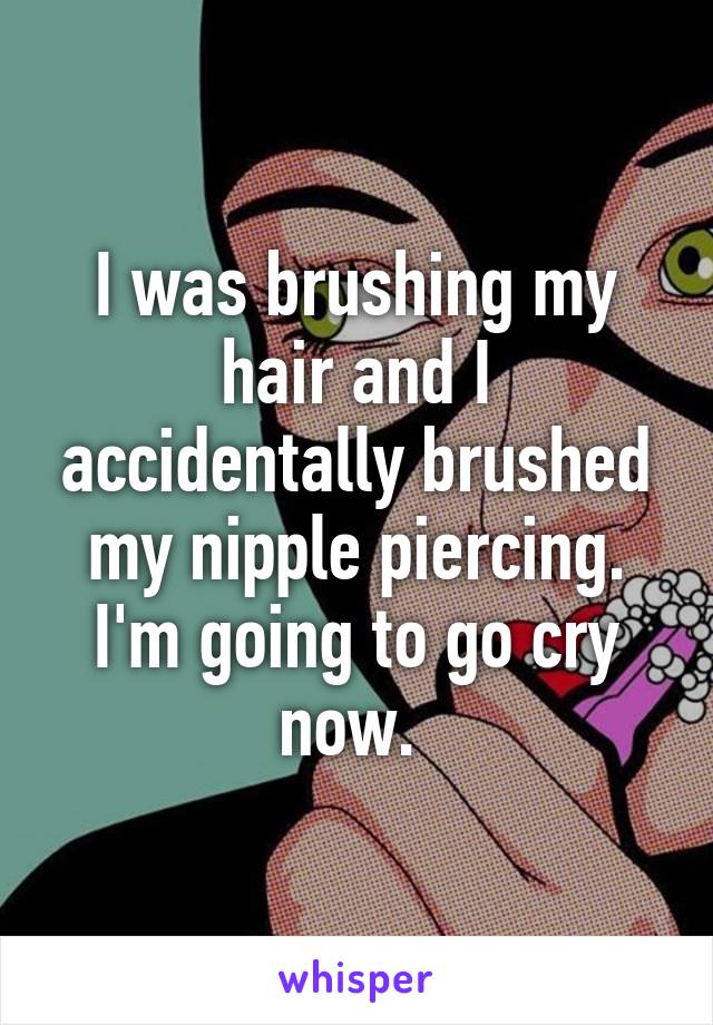 I was brushing my hair and I accidentally brushed my nipple piercing. I'm going to go cry now. 