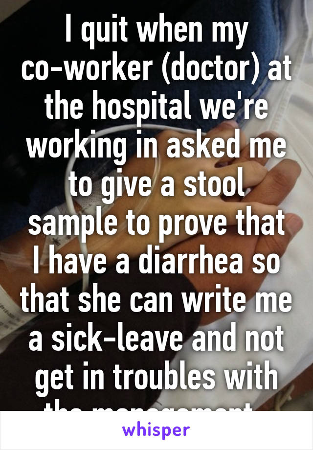 I quit when my co-worker (doctor) at the hospital we're working in asked me to give a stool sample to prove that I have a diarrhea so that she can write me a sick-leave and not get in troubles with the management. 