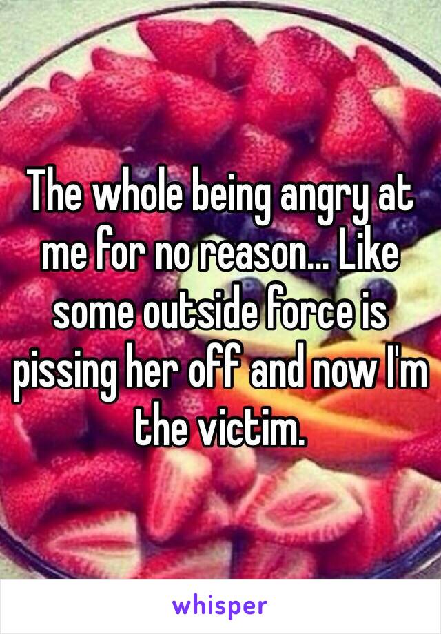 The whole being angry at me for no reason... Like some outside force is pissing her off and now I'm the victim.