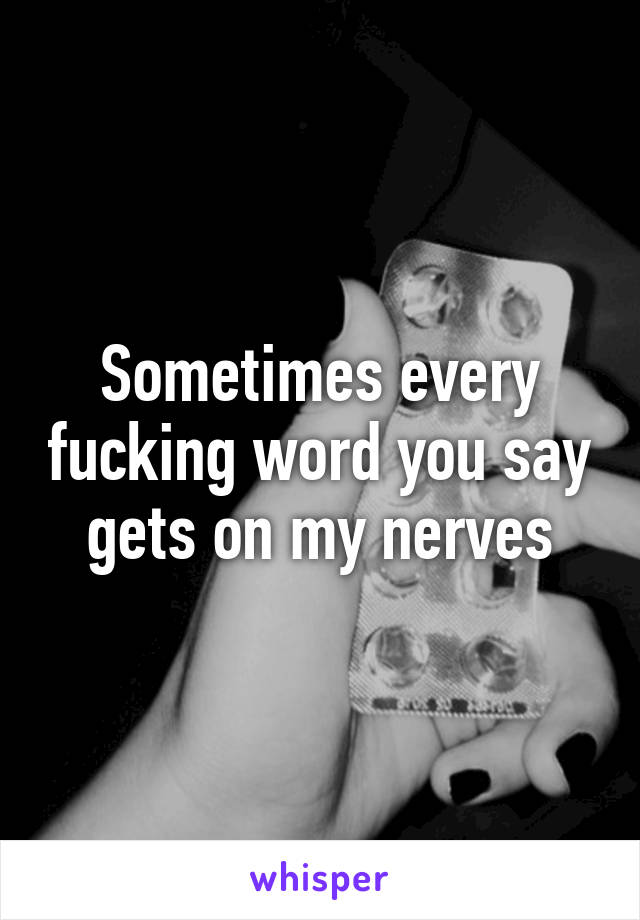 Sometimes every fucking word you say gets on my nerves