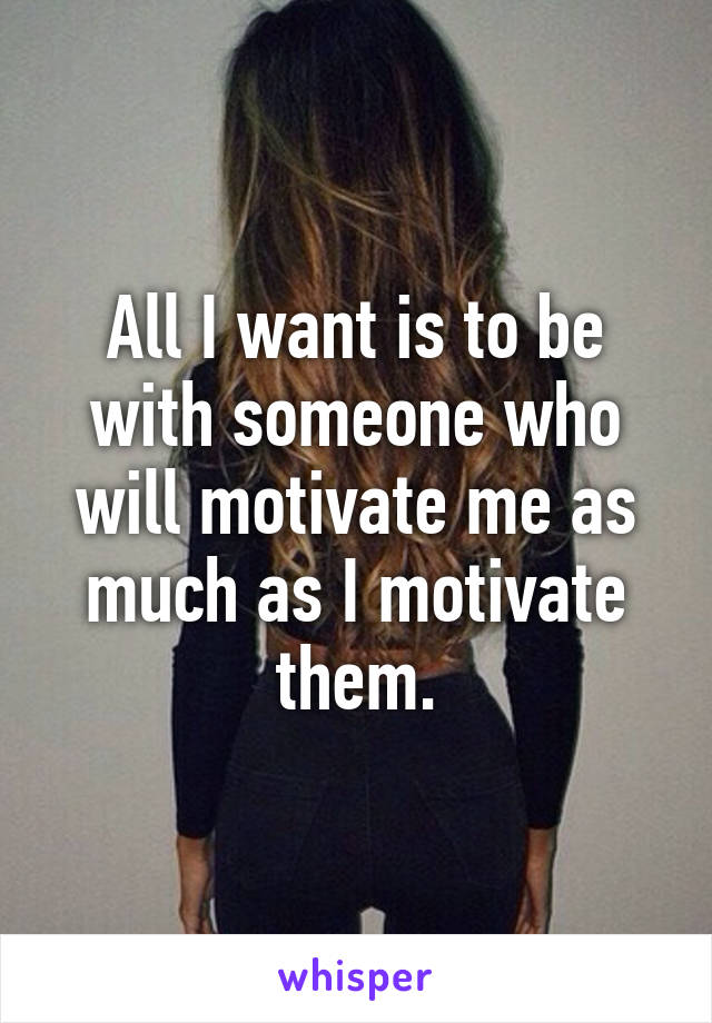 All I want is to be with someone who will motivate me as much as I motivate them.