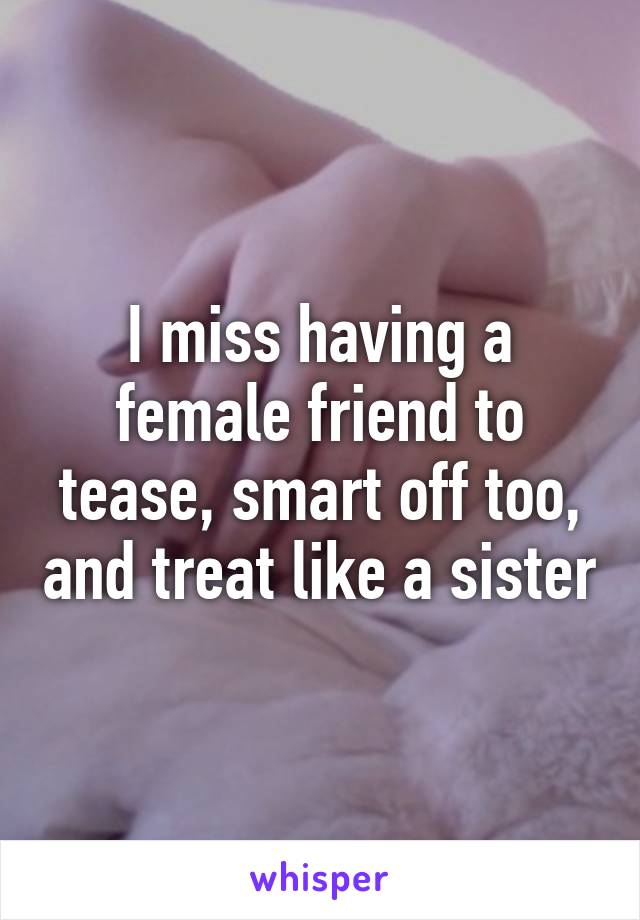 I miss having a female friend to tease, smart off too, and treat like a sister