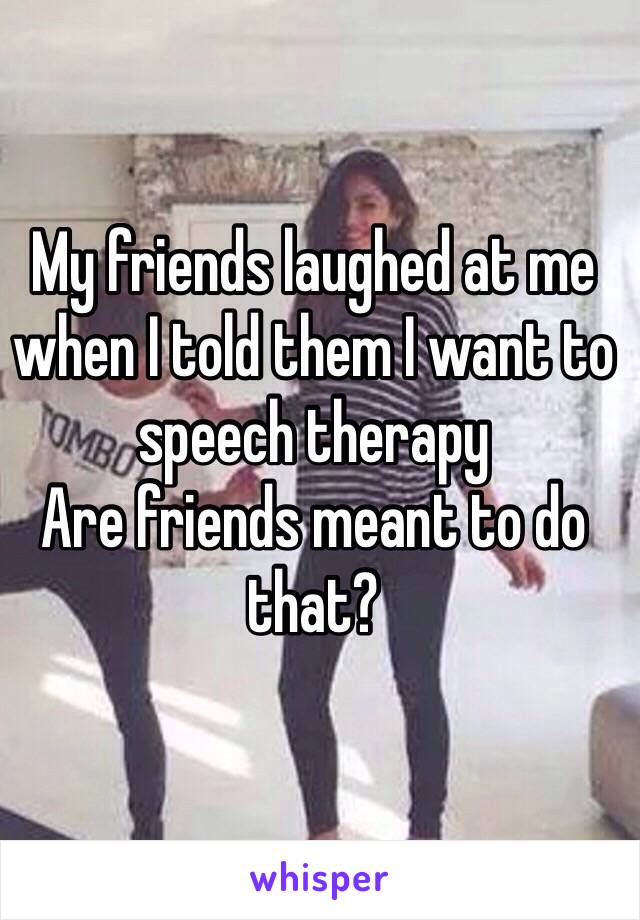 My friends laughed at me when I told them I want to speech therapy 
Are friends meant to do that?