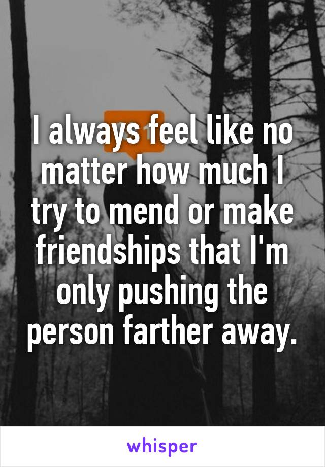 I always feel like no matter how much I try to mend or make friendships that I'm only pushing the person farther away.