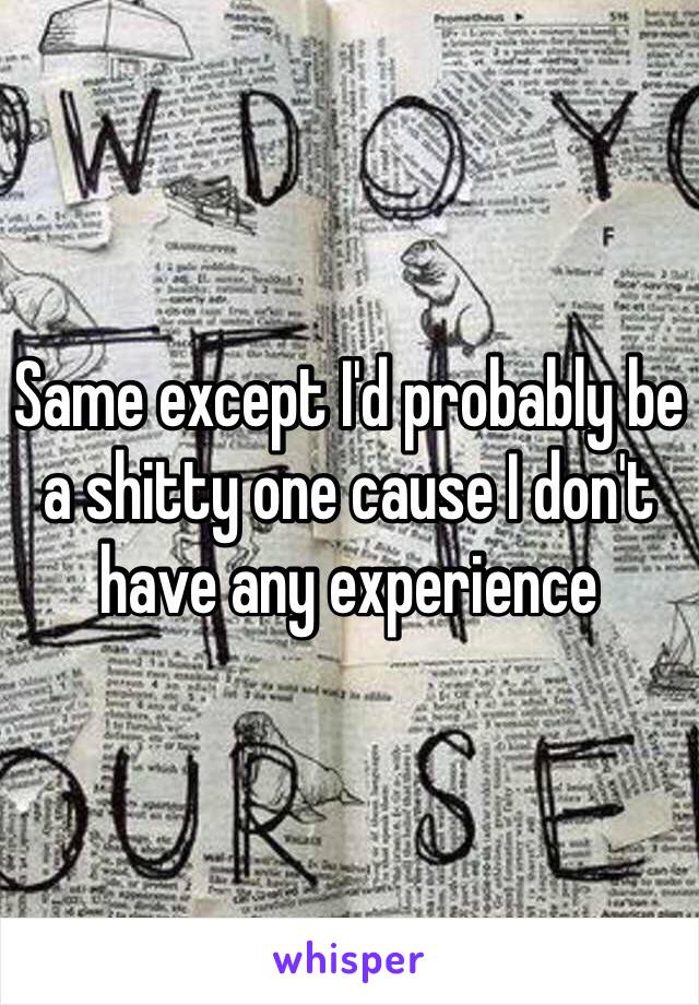 Same except I'd probably be a shitty one cause I don't have any experience 