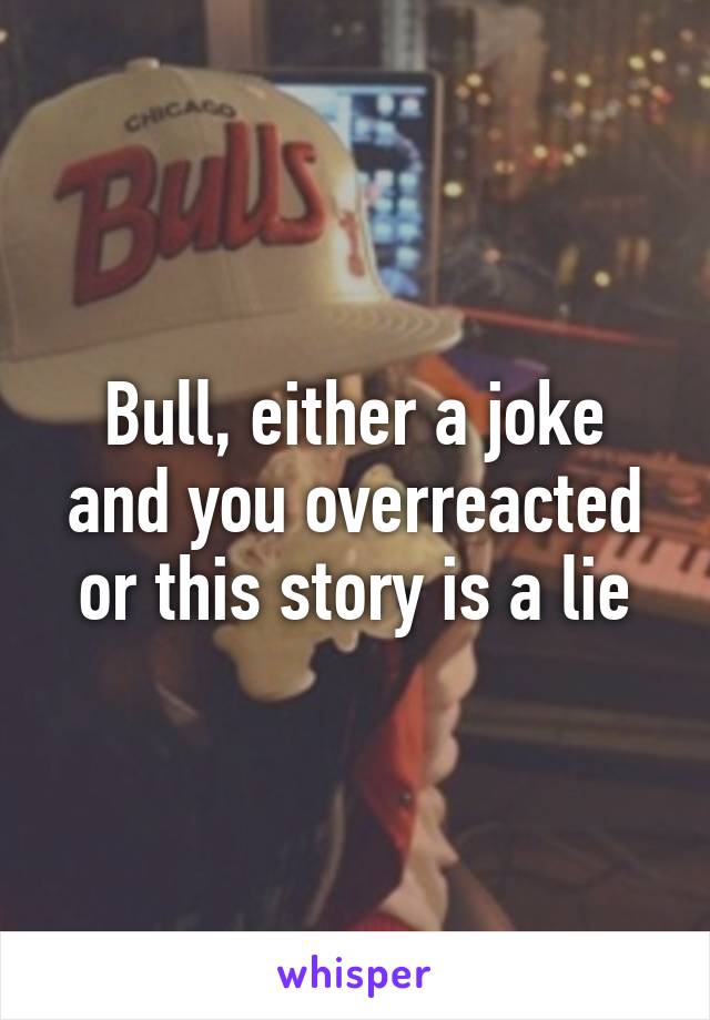 Bull, either a joke and you overreacted or this story is a lie