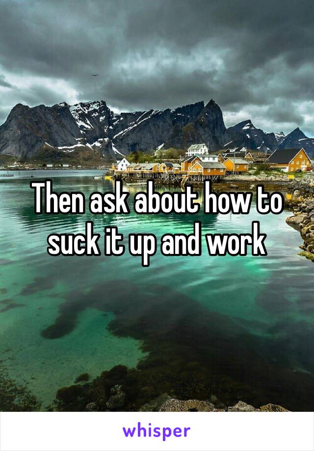 Then ask about how to suck it up and work 