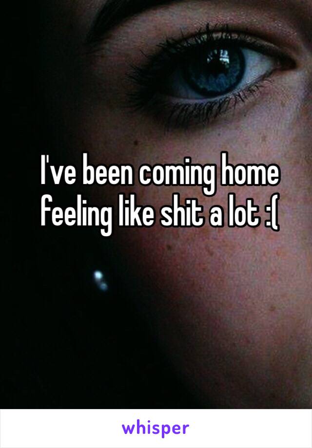 I've been coming home feeling like shit a lot :( 