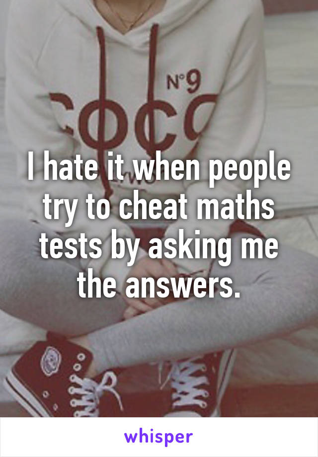 I hate it when people try to cheat maths tests by asking me the answers.