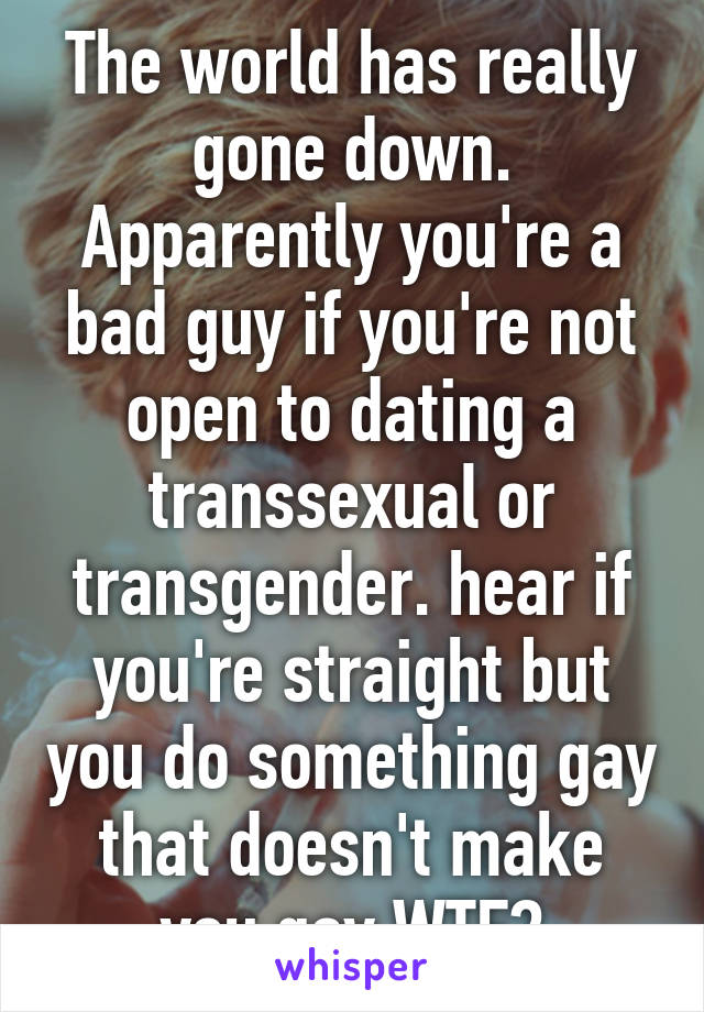 The world has really gone down. Apparently you're a bad guy if you're not open to dating a transsexual or transgender. hear if you're straight but you do something gay that doesn't make you gay WTF?