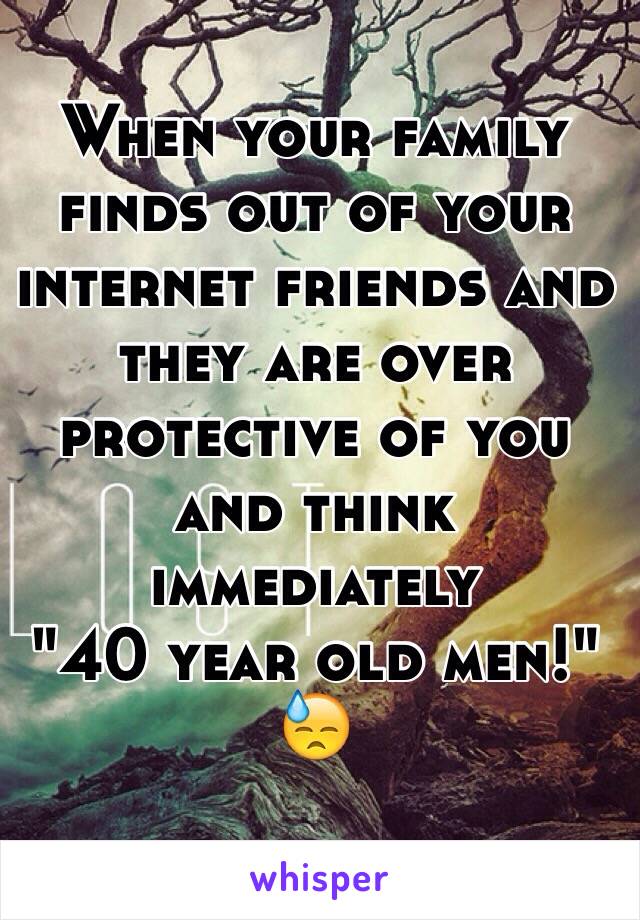 When your family finds out of your internet friends and they are over protective of you and think immediately
 "40 year old men!" 
😓