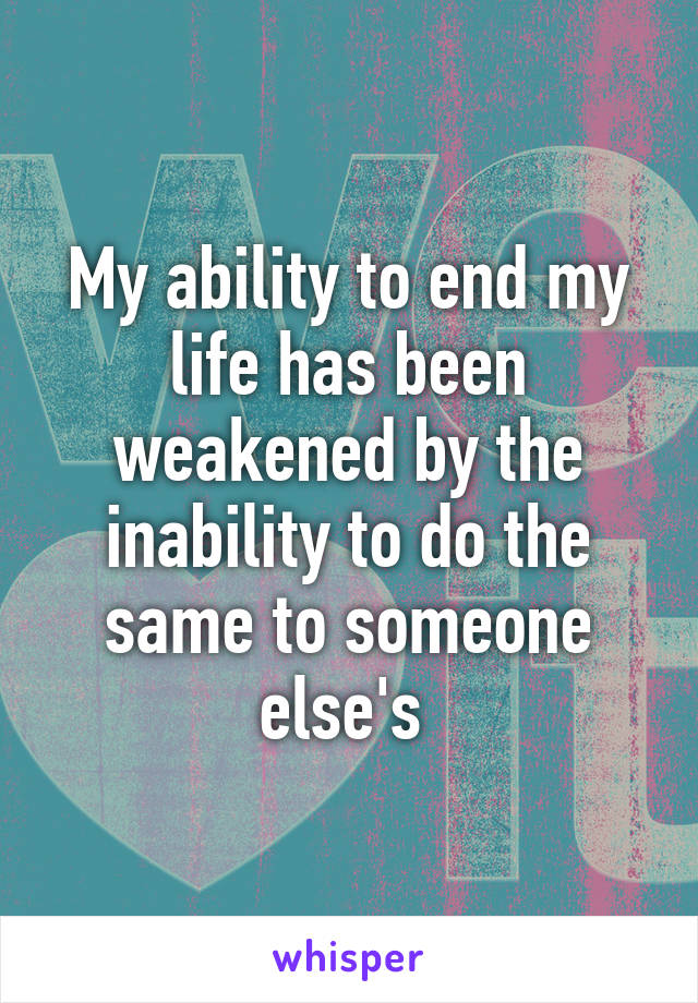 My ability to end my life has been weakened by the inability to do the same to someone else's 