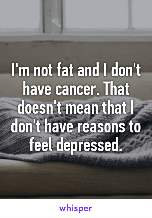 I'm not fat and I don't have cancer. That doesn't mean that I don't have reasons to feel depressed.