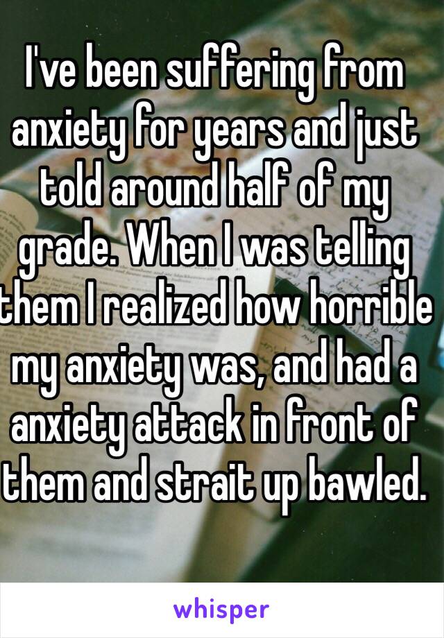 I've been suffering from anxiety for years and just told around half of my grade. When I was telling them I realized how horrible my anxiety was, and had a anxiety attack in front of them and strait up bawled.