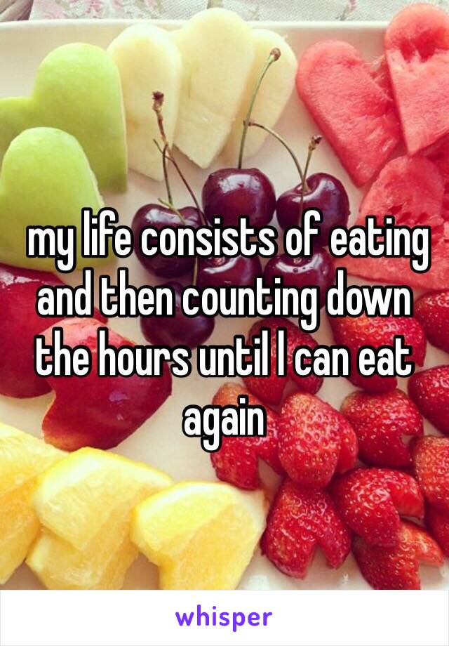  my life consists of eating and then counting down the hours until l can eat again