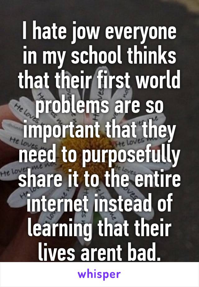 I hate jow everyone in my school thinks that their first world problems are so important that they need to purposefully share it to the entire internet instead of learning that their lives arent bad.