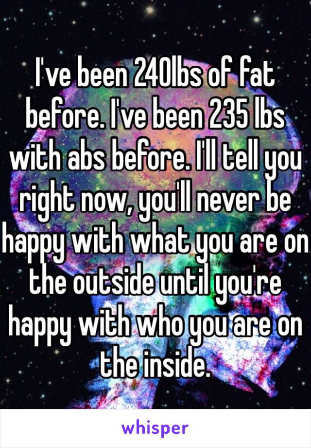 I've been 240lbs of fat before. I've been 235 lbs with abs before. I'll tell you right now, you'll never be happy with what you are on the outside until you're happy with who you are on the inside. 