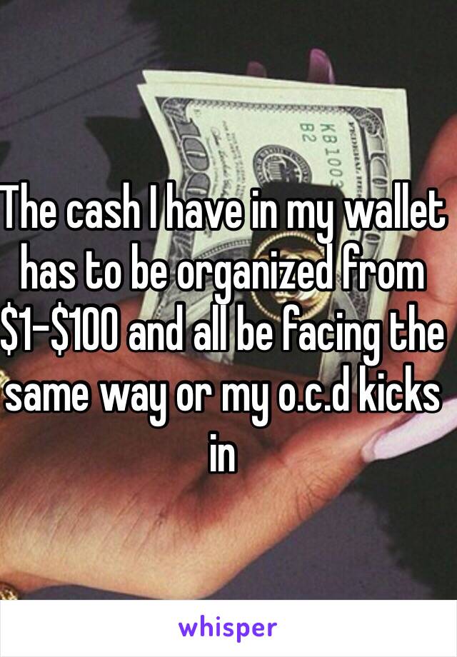 The cash I have in my wallet has to be organized from $1-$100 and all be facing the same way or my o.c.d kicks in
 