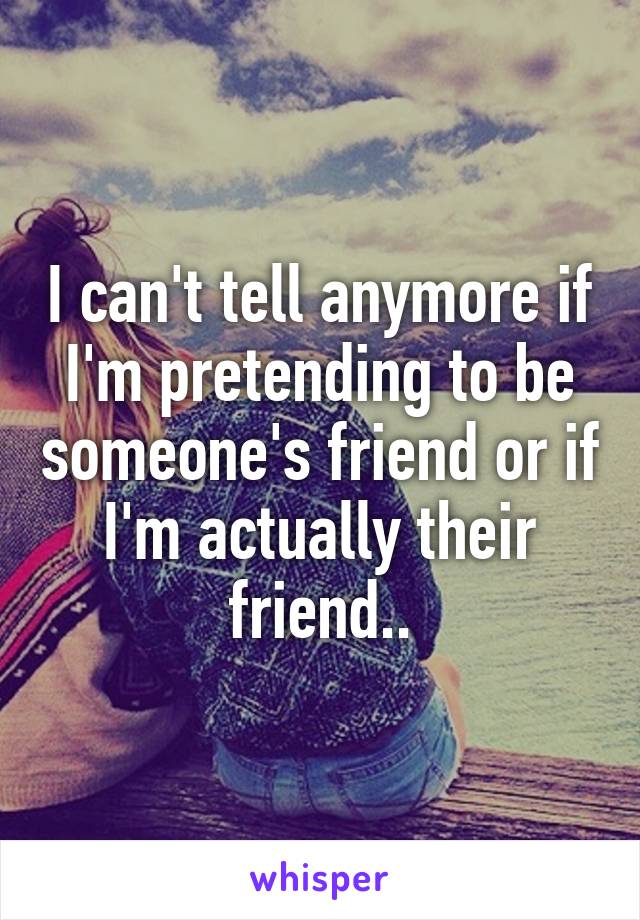 I can't tell anymore if I'm pretending to be someone's friend or if I'm actually their friend..