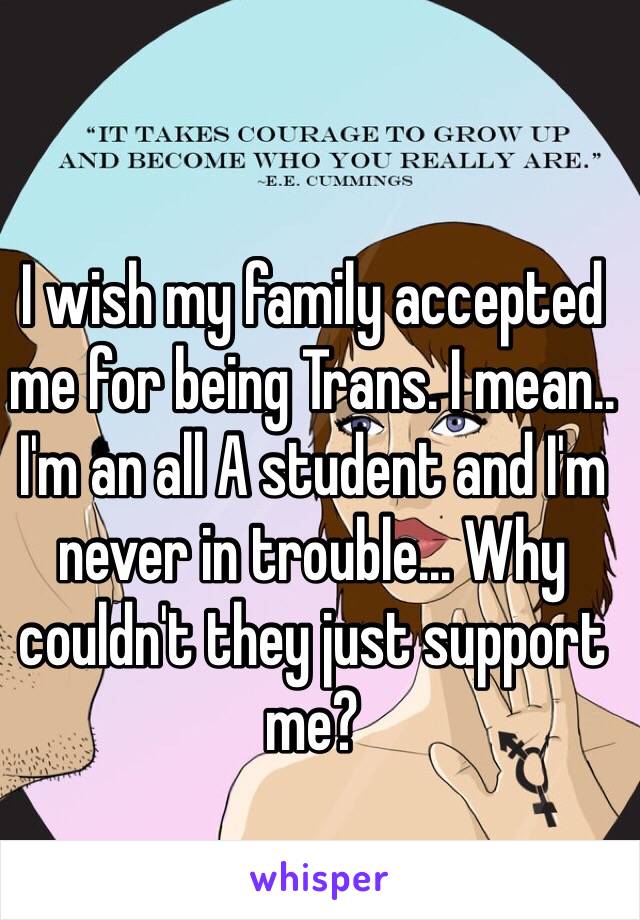 I wish my family accepted me for being Trans. I mean.. I'm an all A student and I'm never in trouble... Why couldn't they just support me? 