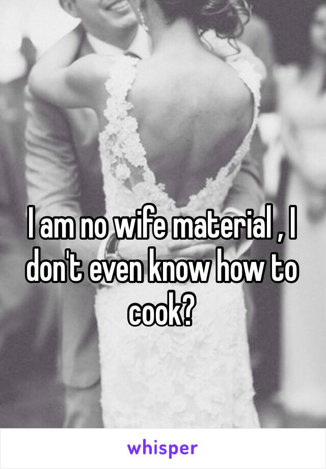 I am no wife material , I don't even know how to cook?