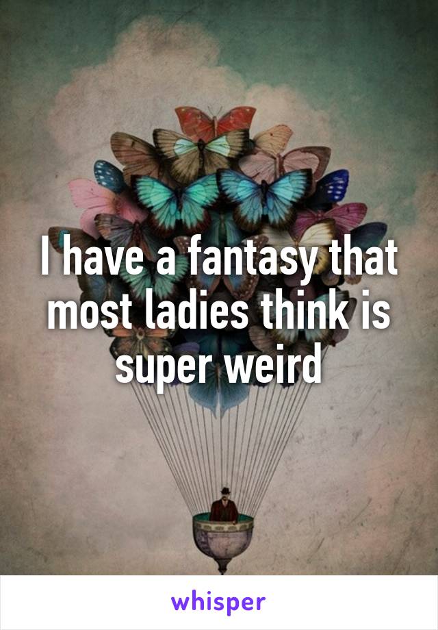 I have a fantasy that most ladies think is super weird