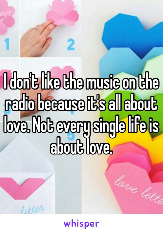 I don't like the music on the radio because it's all about love. Not every single life is about love.