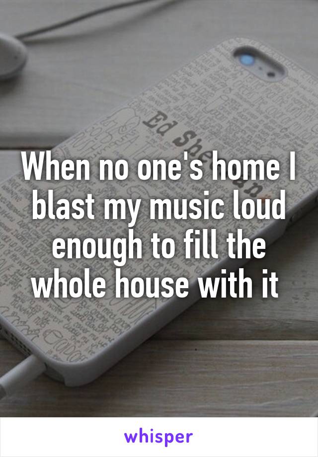 When no one's home I blast my music loud enough to fill the whole house with it 