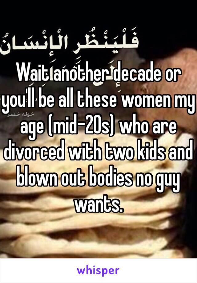 Wait another decade or you'll be all these women my age (mid-20s) who are divorced with two kids and blown out bodies no guy wants. 