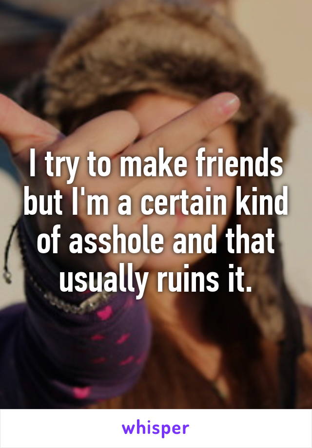 I try to make friends but I'm a certain kind of asshole and that usually ruins it.