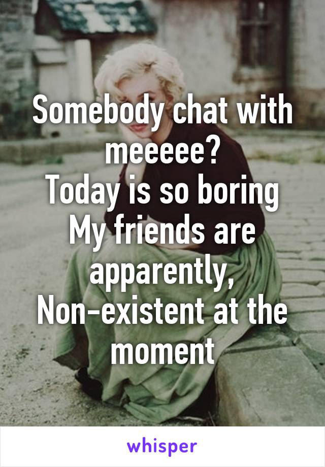 Somebody chat with meeeee?
Today is so boring
My friends are apparently,
Non-existent at the moment