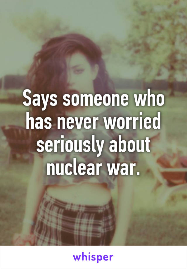 Says someone who has never worried seriously about nuclear war.