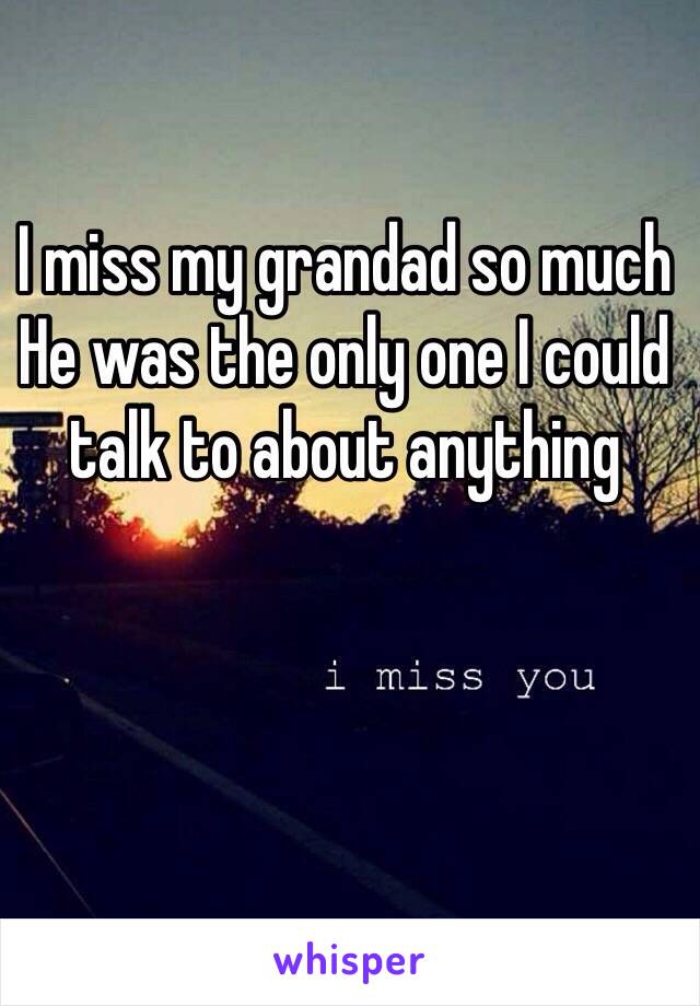 I miss my grandad so much 
He was the only one I could talk to about anything 