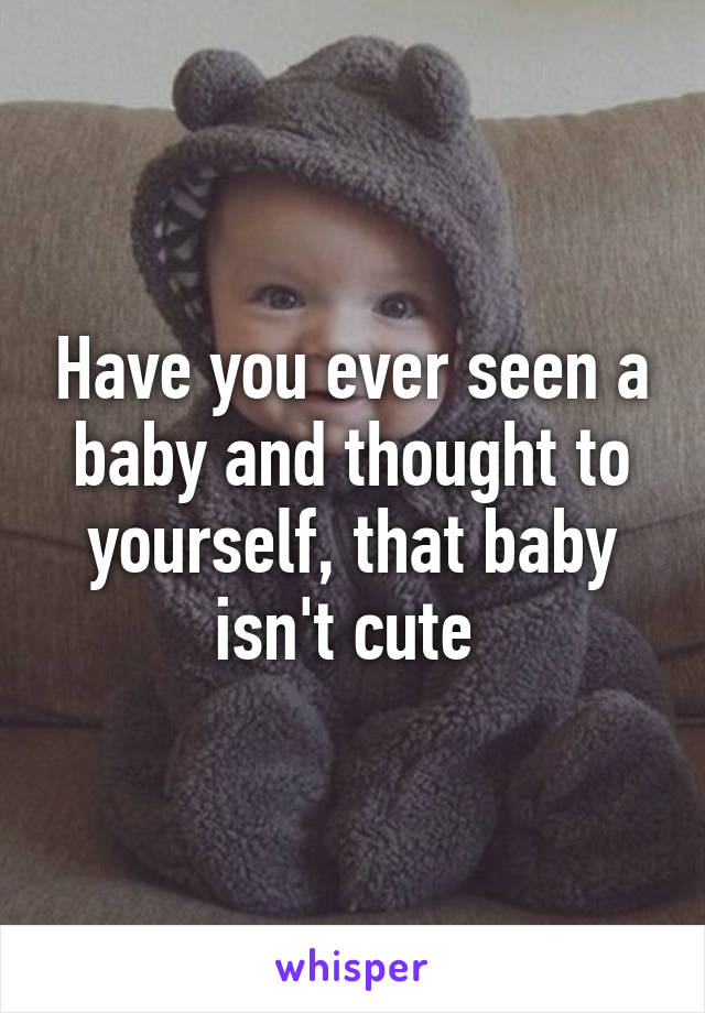 Have you ever seen a baby and thought to yourself, that baby isn't cute 