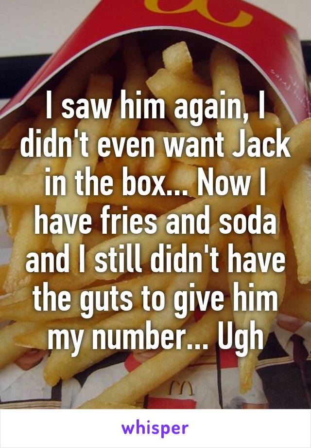 I saw him again, I didn't even want Jack in the box... Now I have fries and soda and I still didn't have the guts to give him my number... Ugh