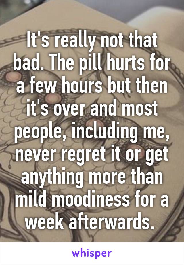 It's really not that bad. The pill hurts for a few hours but then it's over and most people, including me, never regret it or get anything more than mild moodiness for a week afterwards. 