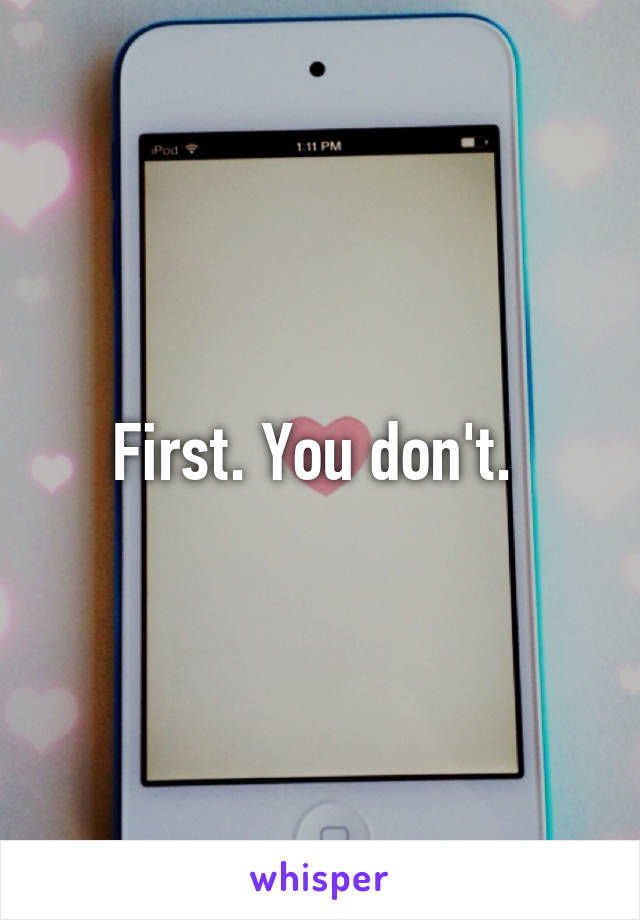 First. You don't. 