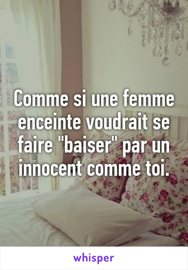 Comme si une femme enceinte voudrait se faire "baiser" par un innocent comme toi.