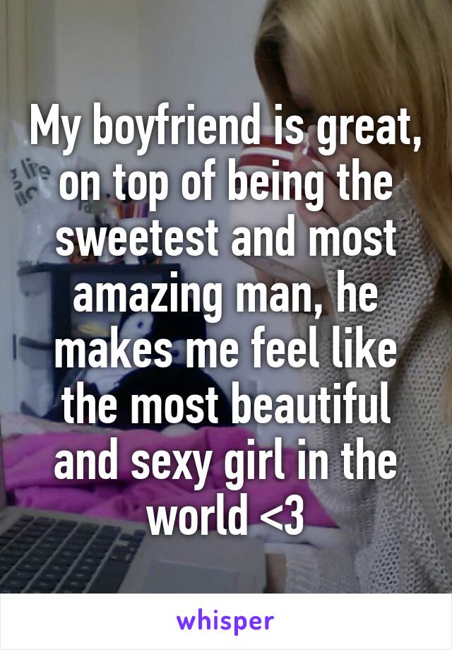 My boyfriend is great, on top of being the sweetest and most amazing man, he makes me feel like the most beautiful and sexy girl in the world <3