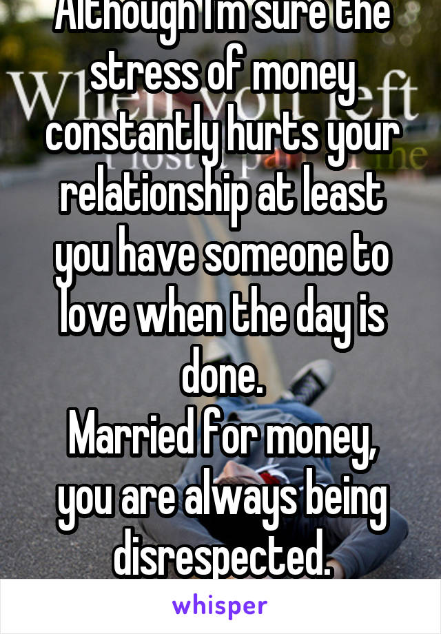 Although I'm sure the stress of money constantly hurts your relationship at least you have someone to love when the day is done.
Married for money, you are always being disrespected.
It's not worth it