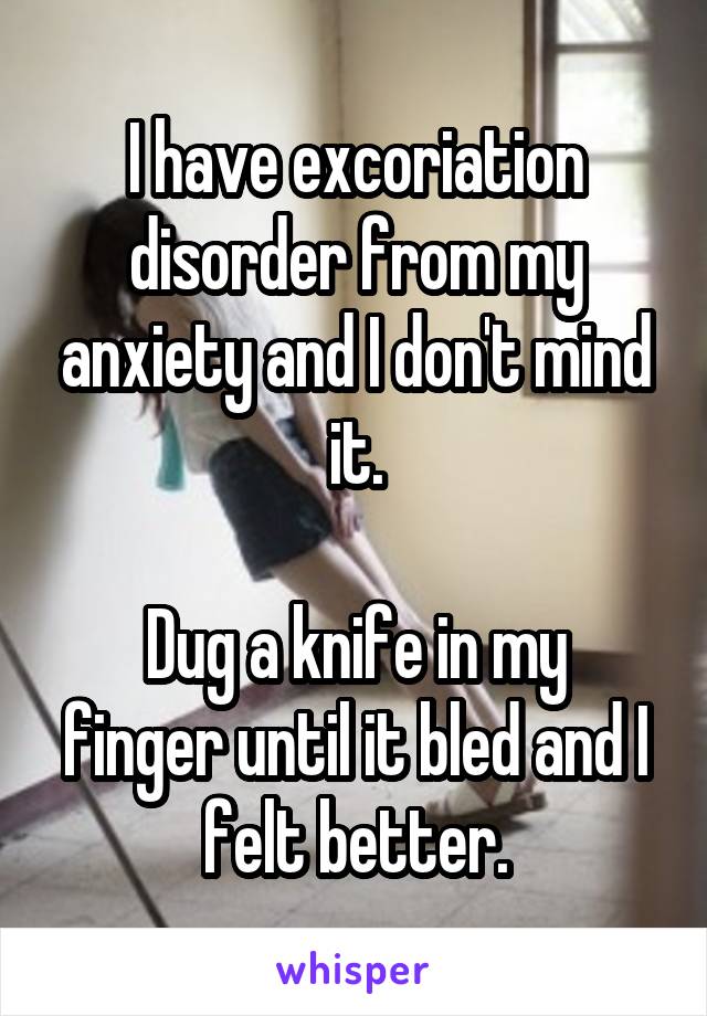 I have excoriation disorder from my anxiety and I don't mind it.

Dug a knife in my finger until it bled and I felt better.