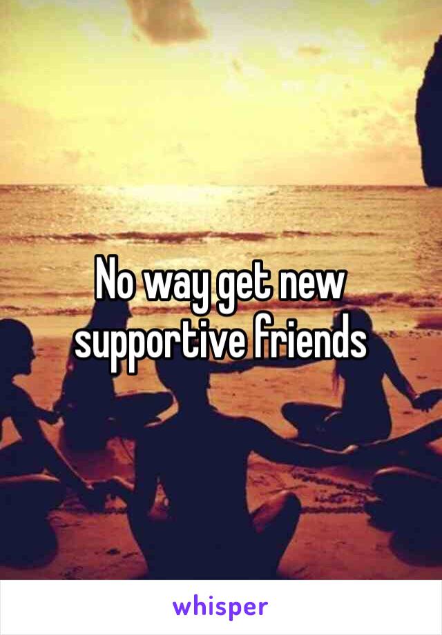 No way get new supportive friends 